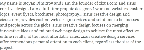 My name is Stoyan Dimitrov and I am the founder of zizus.com and zizus creative design. I am a full-time graphic designer. I work on websites, custom logos, event flyers, brochures, photography... zizus creative design and zizus.com provides custom web design services and solutions to businesses and people across the globe. zizus creative design focuses on merging innovative ideas and tailored web page design to achieve the most effective online results, at the most affordable rates. zizus creative design services offer tremendous personal attention to each client, regardless the size of the project.